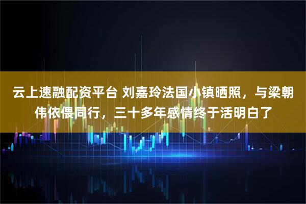 云上速融配资平台 刘嘉玲法国小镇晒照，与梁朝伟依偎同行，三十多年感情终于活明白了
