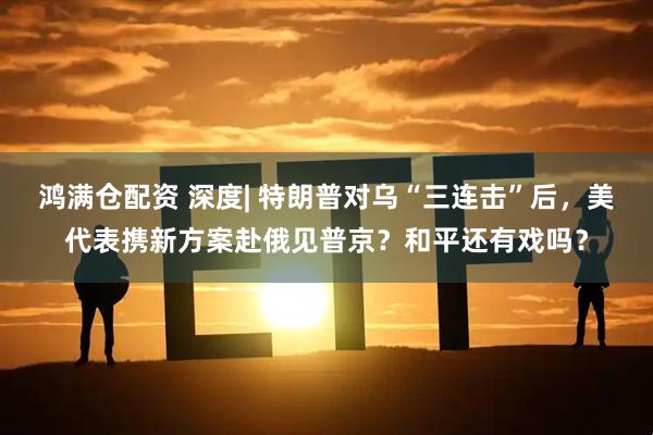 鸿满仓配资 深度| 特朗普对乌“三连击”后，美代表携新方案赴俄见普京？和平还有戏吗？