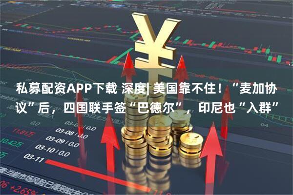 私募配资APP下载 深度| 美国靠不住！“麦加协议”后，四国联手签“巴德尔”，印尼也“入群”