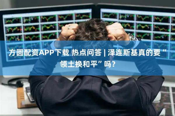方圆配资APP下载 热点问答 | 泽连斯基真的要“领土换和平”吗？