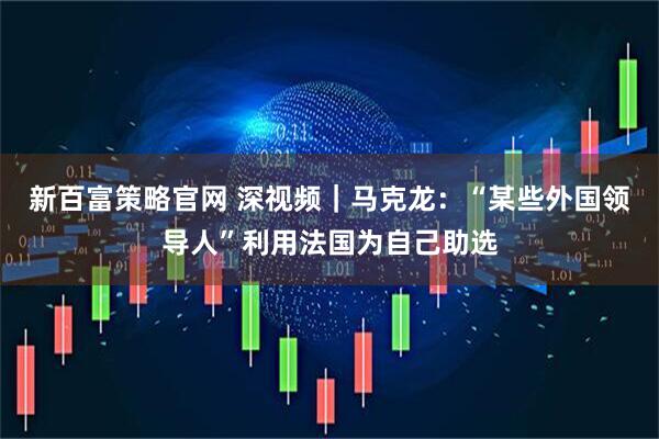 新百富策略官网 深视频｜马克龙：“某些外国领导人”利用法国为自己助选