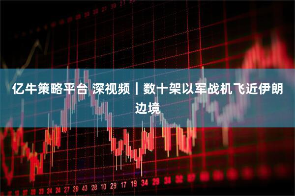 亿牛策略平台 深视频｜数十架以军战机飞近伊朗边境